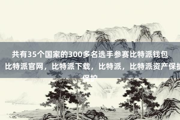 共有35个国家的300多名选手参赛比特派钱包，比特派官网，比特派下载，比特派，比特派资产保护