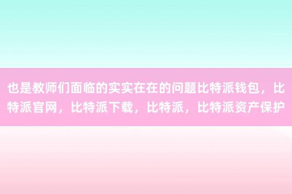 也是教师们面临的实实在在的问题比特派钱包，比特派官网，比特派下载，比特派，比特派资产保护