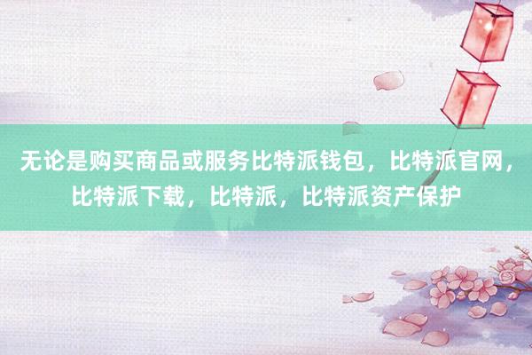 无论是购买商品或服务比特派钱包，比特派官网，比特派下载，比特派，比特派资产保护