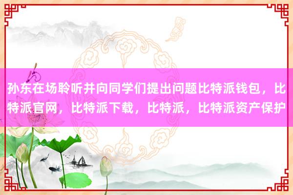 孙东在场聆听并向同学们提出问题比特派钱包，比特派官网，比特派下载，比特派，比特派资产保护