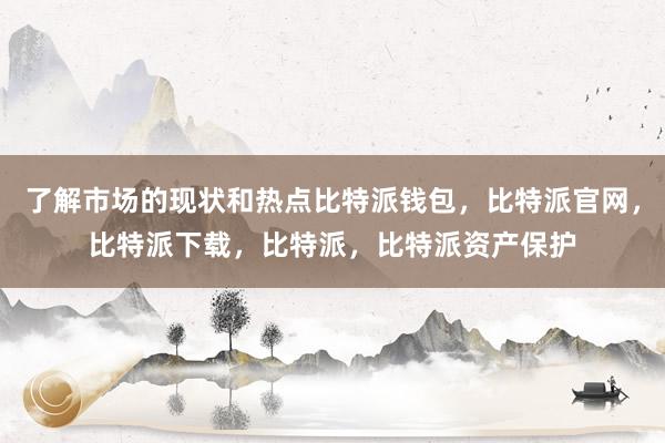 了解市场的现状和热点比特派钱包，比特派官网，比特派下载，比特派，比特派资产保护