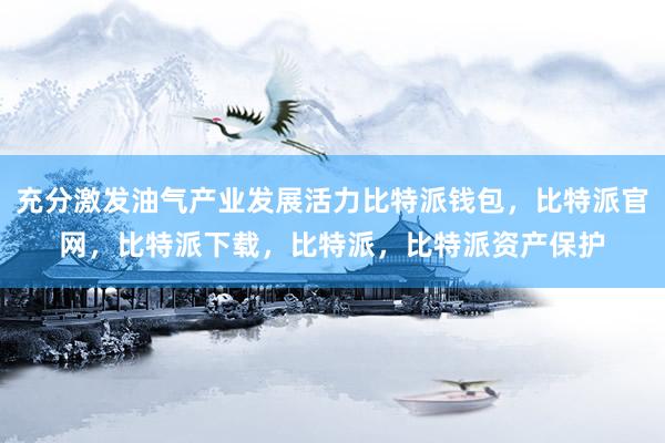 充分激发油气产业发展活力比特派钱包，比特派官网，比特派下载，比特派，比特派资产保护