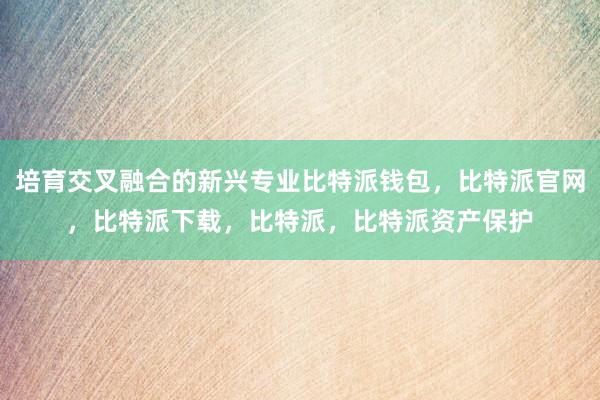 培育交叉融合的新兴专业比特派钱包，比特派官网，比特派下载，比特派，比特派资产保护