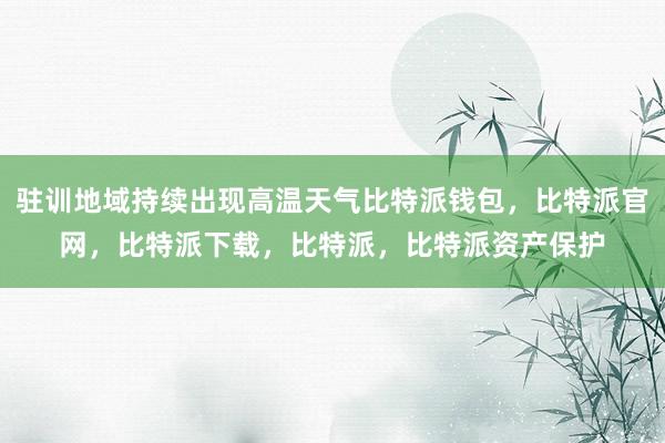 驻训地域持续出现高温天气比特派钱包，比特派官网，比特派下载，比特派，比特派资产保护