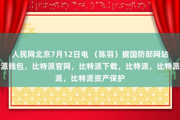 人民网北京7月12日电 （陈羽）据国防部网站消息比特派钱包，比特派官网，比特派下载，比特派，比特派资产保护