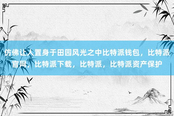 仿佛让人置身于田园风光之中比特派钱包，比特派官网，比特派下载，比特派，比特派资产保护