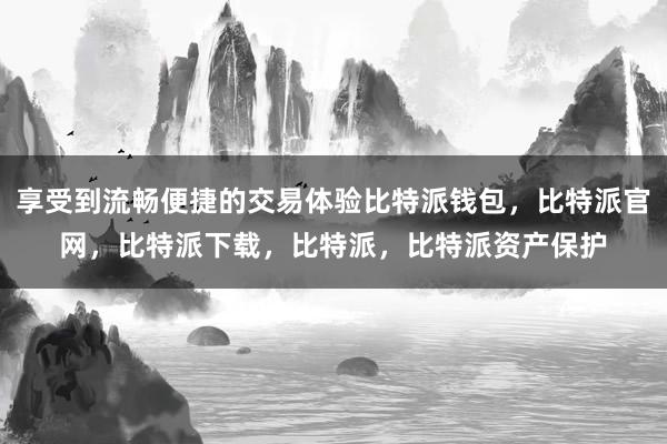 享受到流畅便捷的交易体验比特派钱包，比特派官网，比特派下载，比特派，比特派资产保护