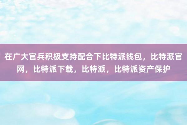 在广大官兵积极支持配合下比特派钱包，比特派官网，比特派下载，比特派，比特派资产保护