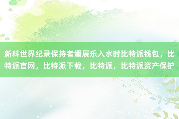 新科世界纪录保持者潘展乐入水时比特派钱包，比特派官网，比特派下载，比特派，比特派资产保护