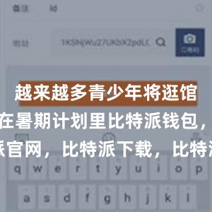 越来越多青少年将逛馆、看展列在暑期计划里比特派钱包，比特派官网，比特派下载，比特派，比特派资产保护